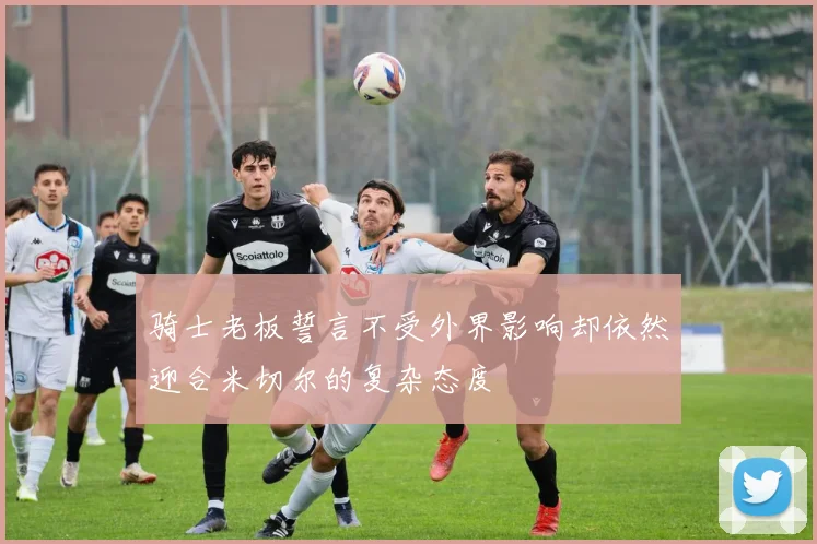 骑士老板誓言不受外界影响却依然迎合米切尔的复杂态度