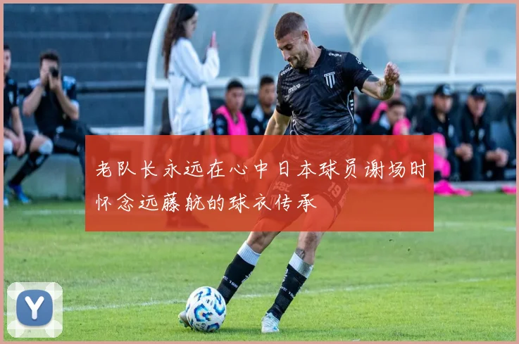 老队长永远在心中日本球员谢场时怀念远藤航的球衣传承