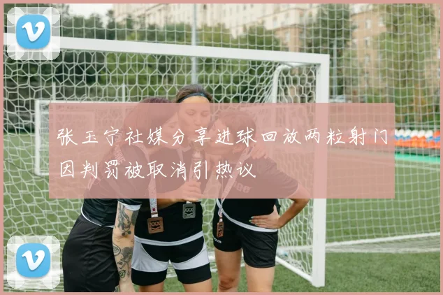 张玉宁社媒分享进球回放两粒射门因判罚被取消引热议