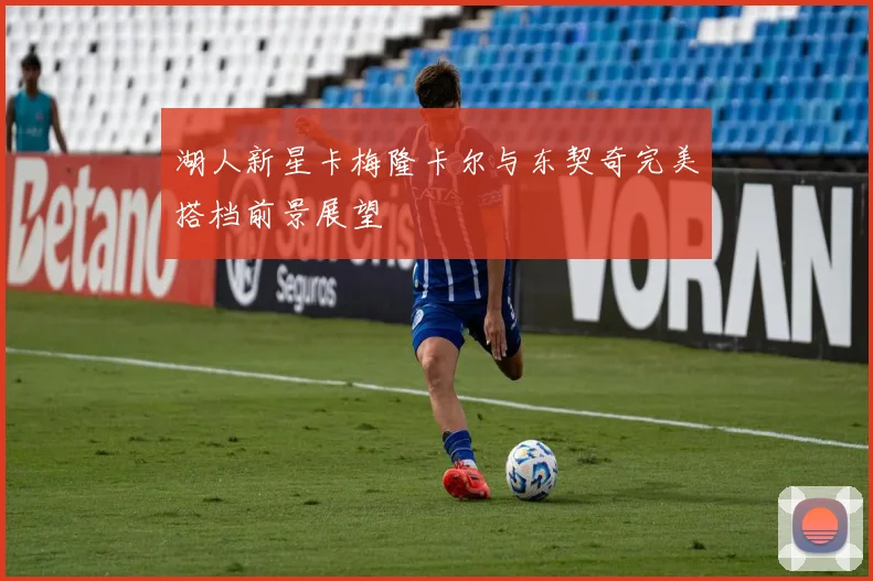 湖人新星卡梅隆卡尔与东契奇完美搭档前景展望