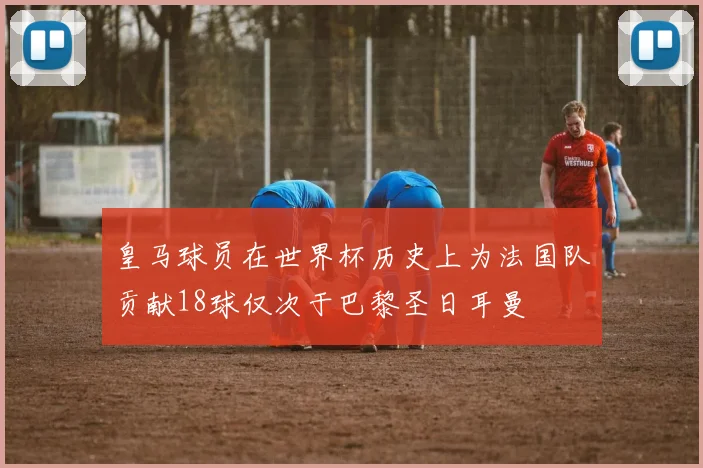 皇马球员在世界杯历史上为法国队贡献18球仅次于巴黎圣日耳曼