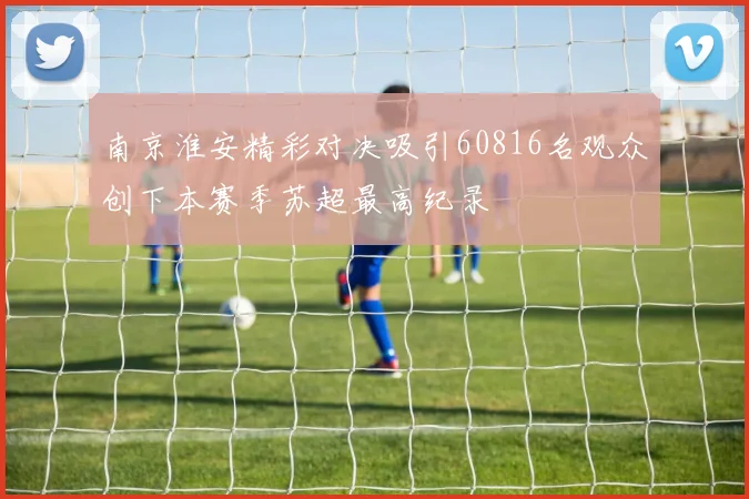 南京淮安精彩对决吸引60816名观众创下本赛季苏超最高纪录