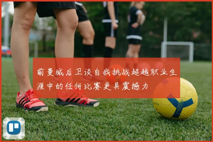 前曼城后卫谈自我挑战超越职业生涯中的任何比赛更具震撼力