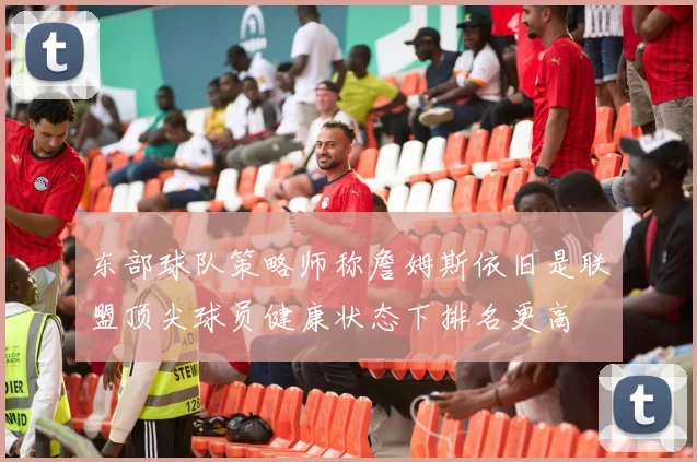 东部球队策略师称詹姆斯依旧是联盟顶尖球员健康状态下排名更高