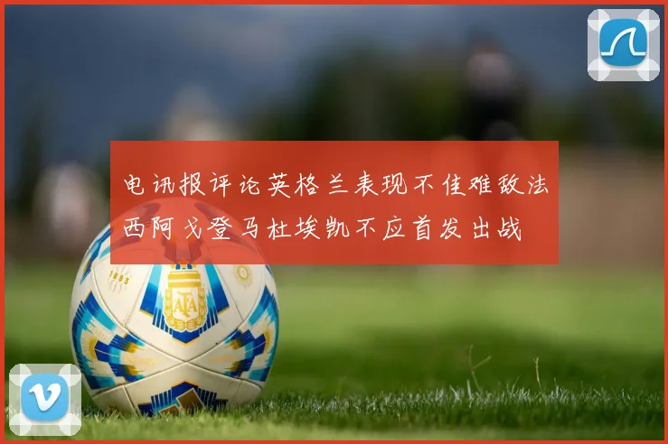 电讯报评论英格兰表现不佳难敌法西阿戈登马杜埃凯不应首发出战