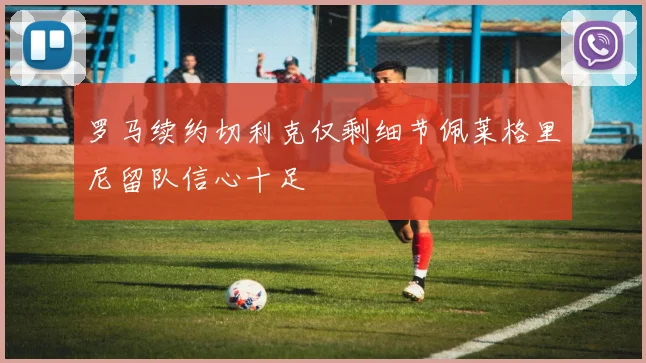 罗马续约切利克仅剩细节佩莱格里尼留队信心十足