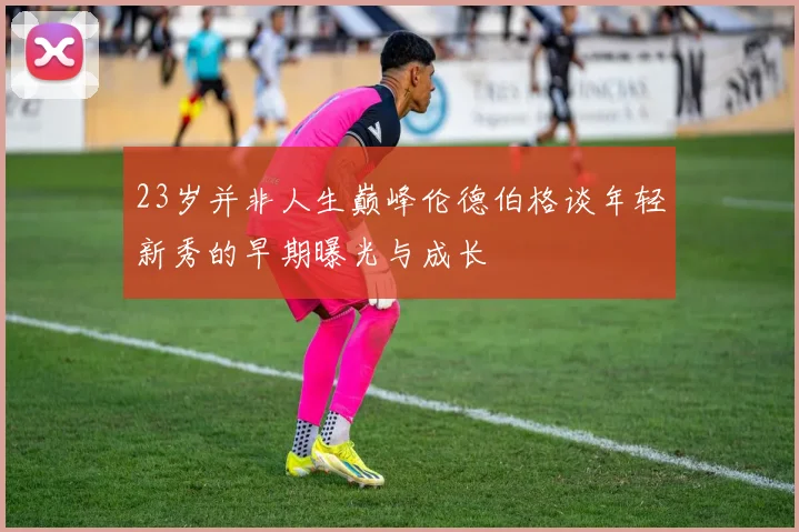 23岁并非人生巅峰伦德伯格谈年轻新秀的早期曝光与成长
