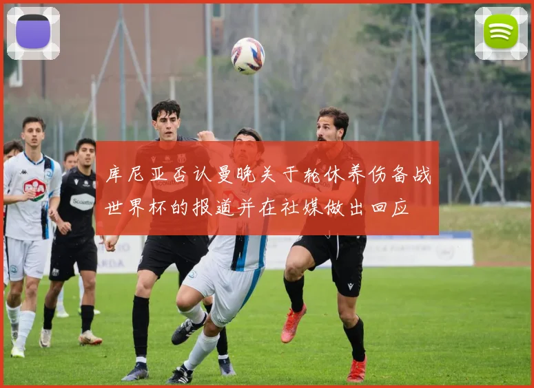 库尼亚否认曼晚关于轮休养伤备战世界杯的报道并在社媒做出回应