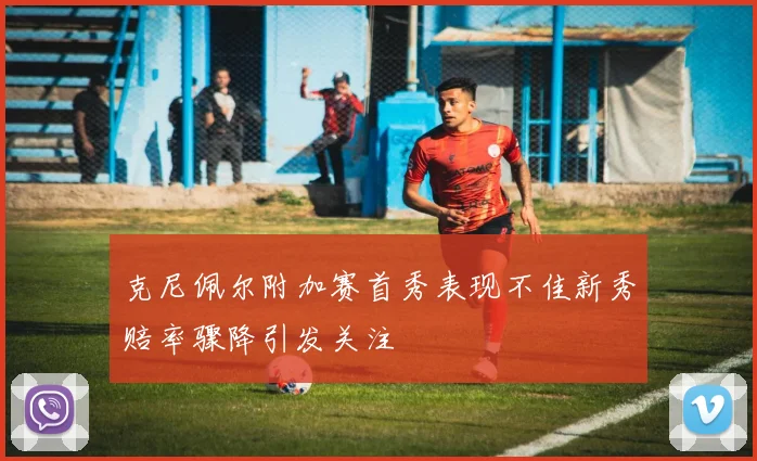 克尼佩尔附加赛首秀表现不佳新秀赔率骤降引发关注