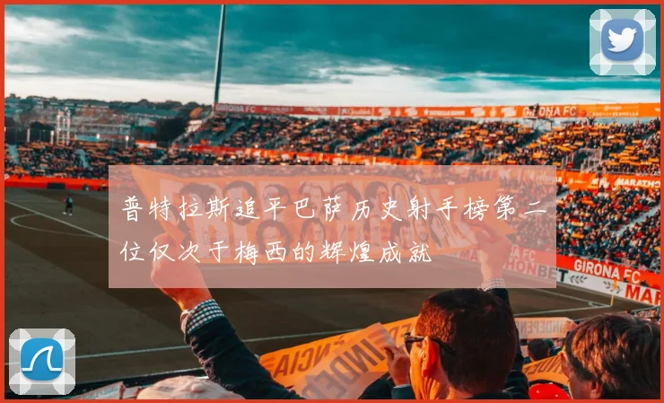 普特拉斯追平巴萨历史射手榜第二位仅次于梅西的辉煌成就