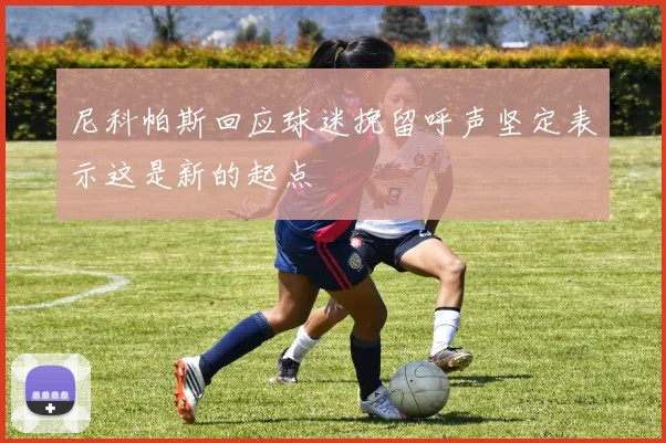尼科帕斯回应球迷挽留呼声坚定表示这是新的起点