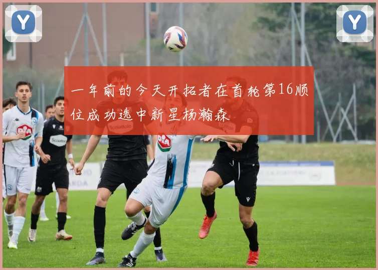 一年前的今天开拓者在首轮第16顺位成功选中新星杨瀚森