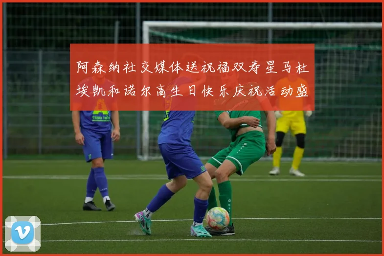 阿森纳社交媒体送祝福双寿星马杜埃凯和诺尔高生日快乐庆祝活动盛大开启